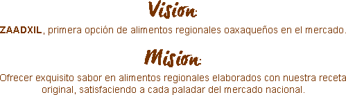  Vision:
ZAADXIL, primera opción de alimentos regionales oaxaqueños en el mercado. Mision:
Ofrecer exquisito sabor en alimentos regionales elaborados con nuestra receta original, satisfaciendo a cada paladar del mercado nacional.